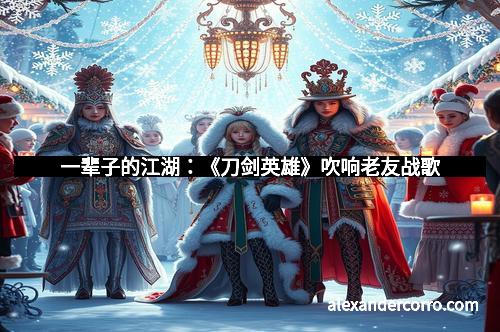 一辈子的江湖：《刀剑英雄》吹响老友战歌