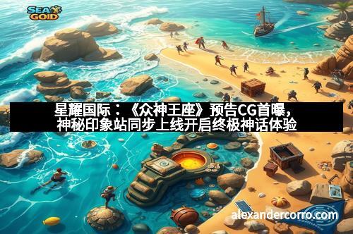 星耀国际：《众神王座》预告CG首曝，神秘印象站同步上线开启终极神话体验